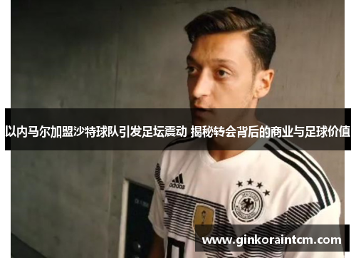 以内马尔加盟沙特球队引发足坛震动 揭秘转会背后的商业与足球价值